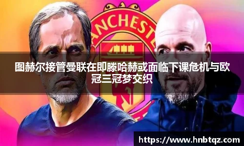 图赫尔接管曼联在即滕哈赫或面临下课危机与欧冠三冠梦交织